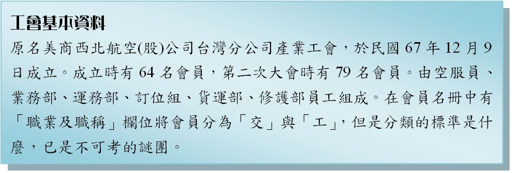 工會基本資料-原名美商西北航空(股)公司台灣分公司產業工會，於民國67年12月9日成立。成立時有64名會員，第二次大會時有79名會員。由空服員、業務部、運務部、訂位組、貨運部、修護部員工組成。在會員名冊中有「職業及職稱」欄位將會員分為「交」與「工」，但是分類的標準是什麼，已是不可考的謎團。