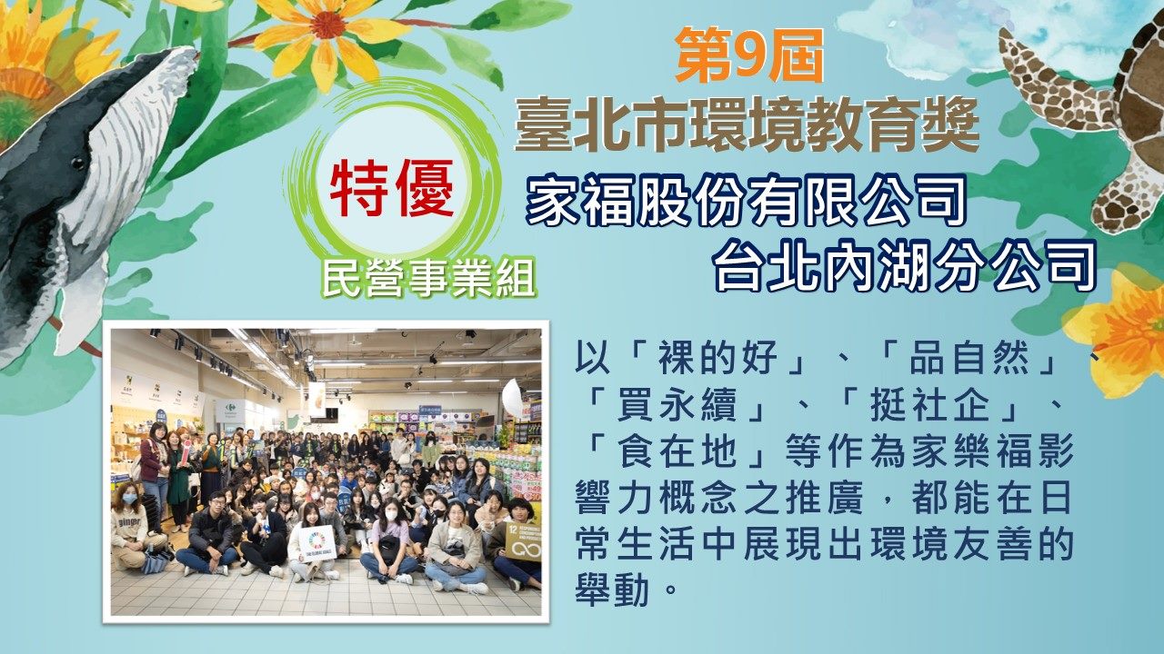 第九屆民營事業組特優-家福股份有限公司台北內湖分公司：以「裸的好」、「品自然」、「買永續」、「挺社企」、「食在地」等作為家樂福影響力概念之推廣，都能在日常生活中展現出環境友善的舉動。