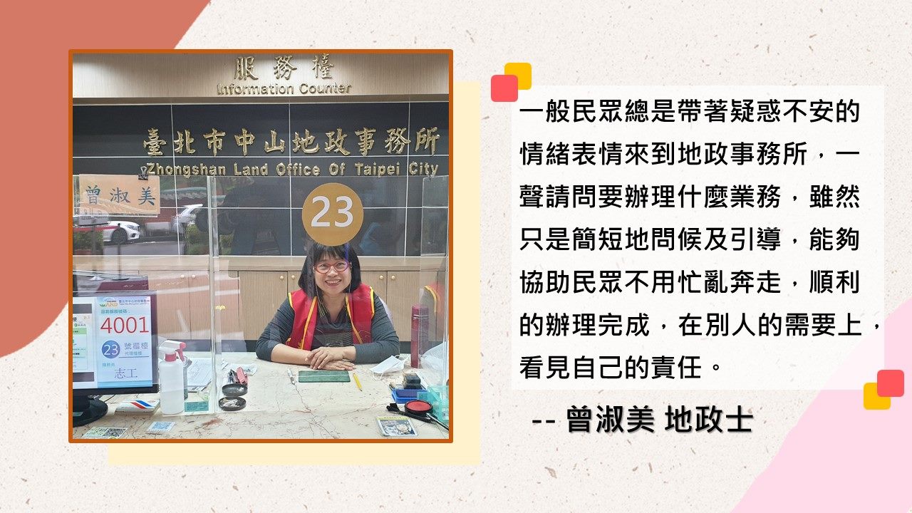 曾淑美地政士-一般民眾總是帶著疑惑不安的情緒表情來到地政事務所，一聲請問要辦理什麼業務，雖然只是簡短地問候及引導，能夠協助民眾不用忙亂奔走，順利的辦理完成，在別人的需要上，看見自己的責任。