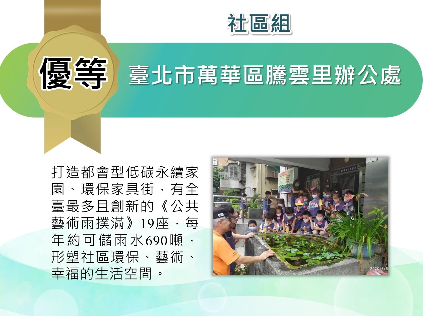 臺北市萬華區騰雲里辦公處-社區組優等：打造都會型低但永續家園、環保家具街，有全台最多且創新的公共藝術雨撲滿19座，每年約可儲雨水690頓，型塑社區環保、藝術、幸福的生活空間。