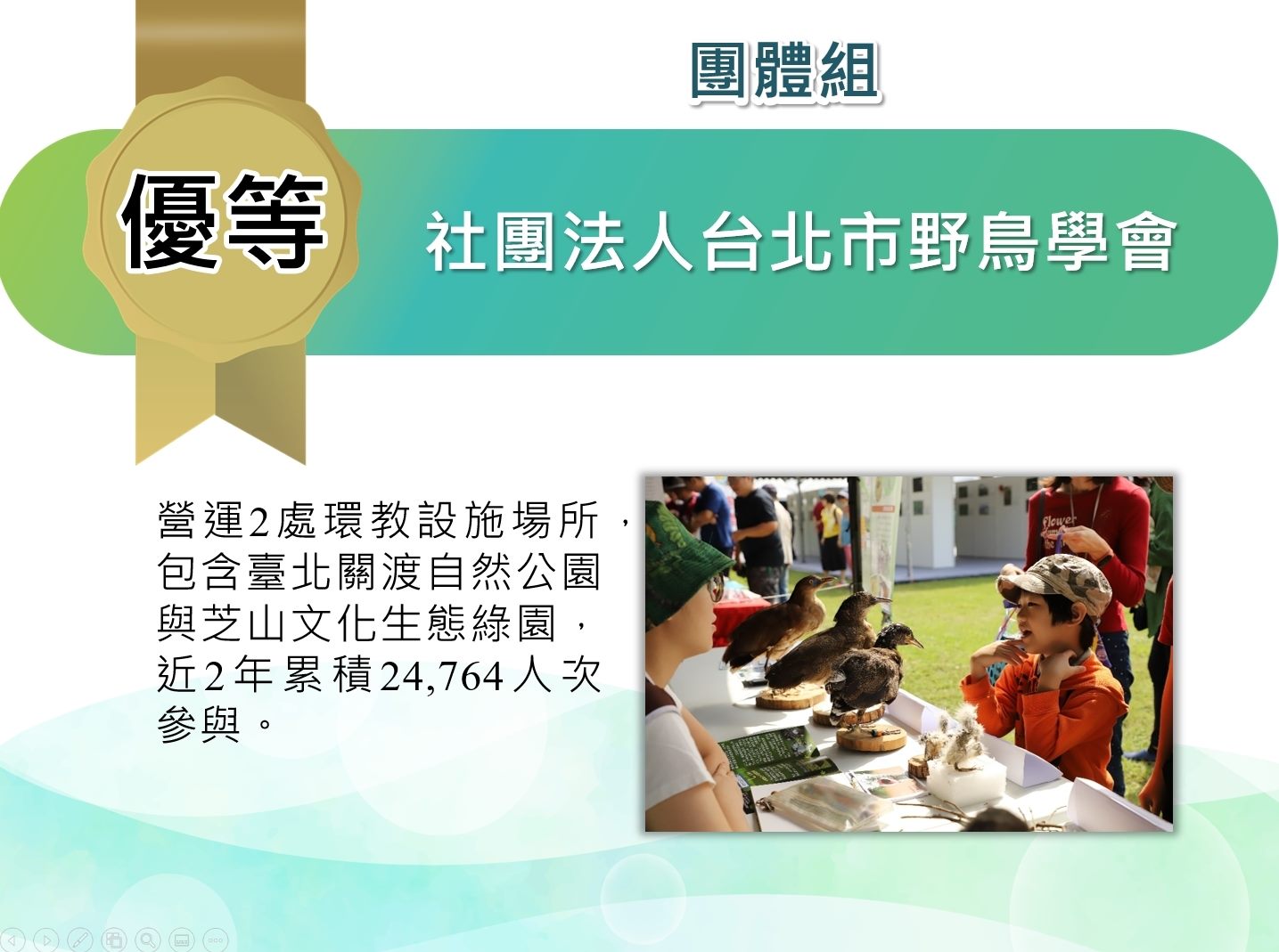 社團法人台北市野鳥學會-團體組優等：營運2處環教設施場所，包含台北關渡自然公園與芝山文化生態綠園，近兩年累積24,764人次參與。